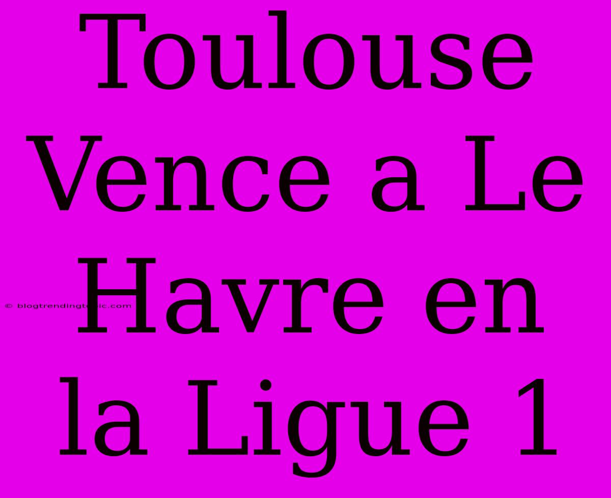 Toulouse Vence A Le Havre En La Ligue 1