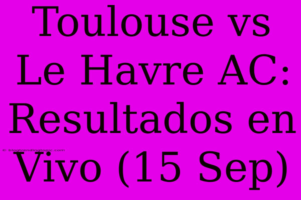 Toulouse Vs Le Havre AC: Resultados En Vivo (15 Sep)