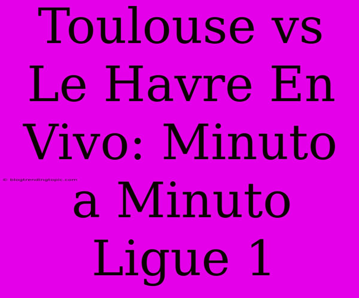 Toulouse Vs Le Havre En Vivo: Minuto A Minuto Ligue 1