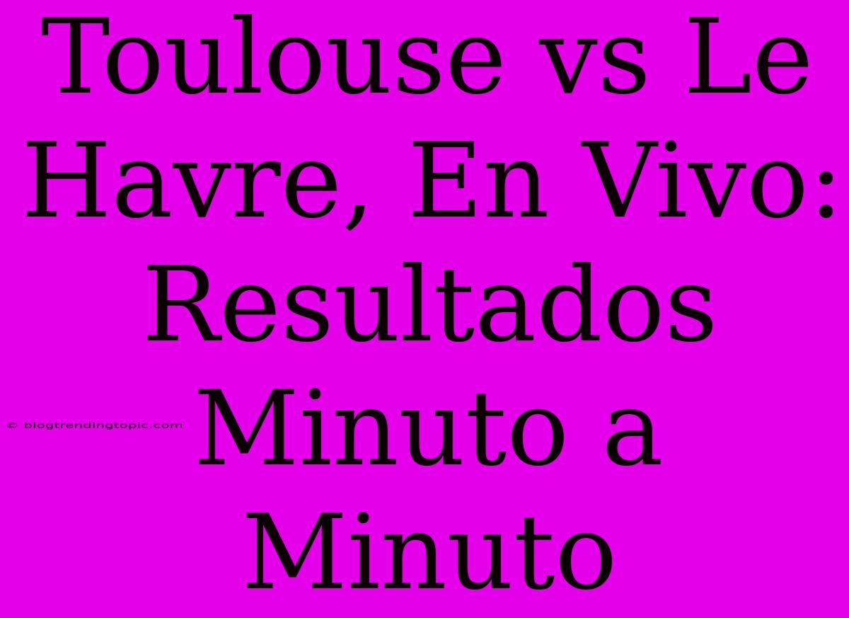 Toulouse Vs Le Havre, En Vivo: Resultados Minuto A Minuto