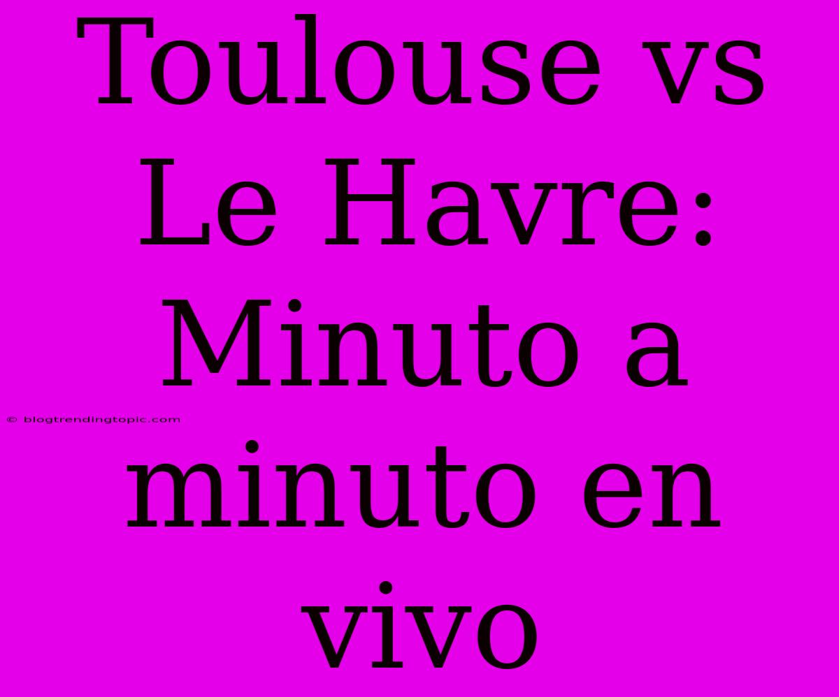 Toulouse Vs Le Havre: Minuto A Minuto En Vivo