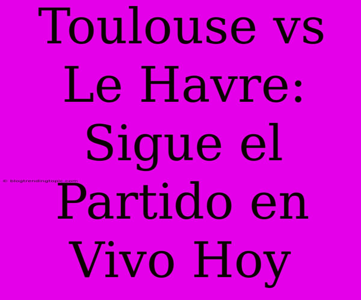 Toulouse Vs Le Havre: Sigue El Partido En Vivo Hoy