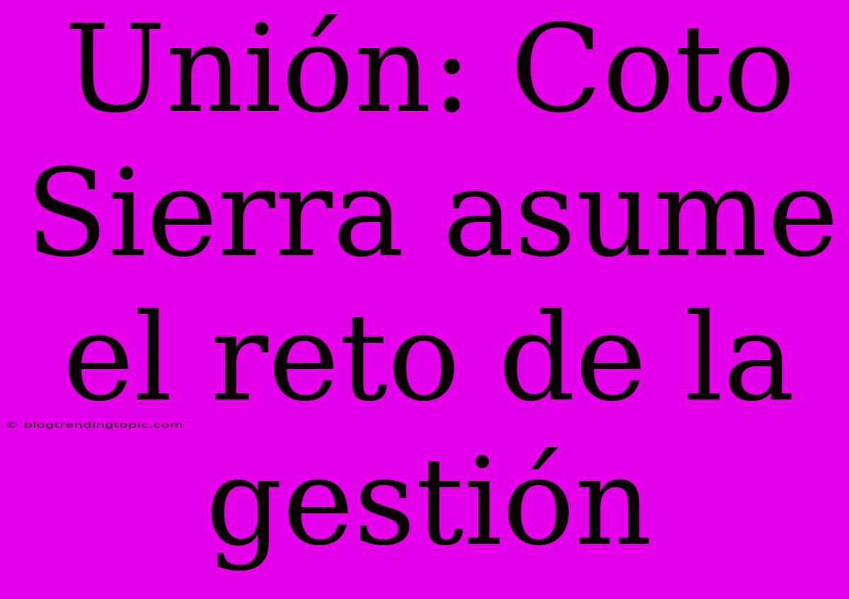 Unión: Coto Sierra Asume El Reto De La Gestión